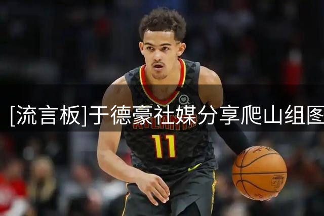 [流言板]于德豪社媒分享爬山组图：爬山吸取大自然的能量